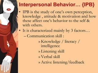Interpersonal Behavior… {IPB} IPB is the study of one’s own perception, knowledge , attitude & motivation and how these affect one’s behavior to the self & with others. It is characterized mainly by 3 factors… Communication skill :  Knowledge / literacy / intelligence Listening skill Verbal skill Active listening/feedback 