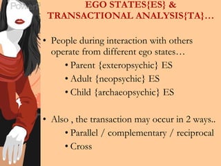 EGO STATES{ES} & TRANSACTIONAL ANALYSIS{TA}… People during interaction with others operate from different ego states… Parent {exteropsychic} ES Adult {neopsychic} ES Child {archaeopsychic} ES Also , the transaction may occur in 2 ways.. Parallel / complementary / reciprocal Cross  