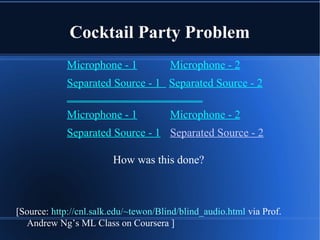 Cocktail Party Problem
Microphone - 1 Microphone - 2
Separated Source - 1 Separated Source - 2
________________________
Microphone - 1 Microphone - 2
Separated Source - 1 Separated Source - 2
How was this done?
[Source: http://cnl.salk.edu/~tewon/Blind/blind_audio.html via Prof.
Andrew Ng’s ML Class on Coursera ]
 