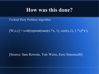How was this done?
Cocktail Party Problem Algorithm
[W,s,v] = svd((repmat(sum(x.*x, 1), size(x,1), 1.*x)*x');
[Source: Sam Rowein, Yair Weiss, Eero Simoncelli]
 