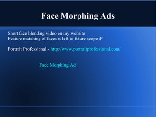 Face Morphing Ads
Short face blending video on my website
Feature matching of faces is left to future scope :P
Portrait Professional - http://www.portraitprofessional.com/
Face Morphing Ad
 