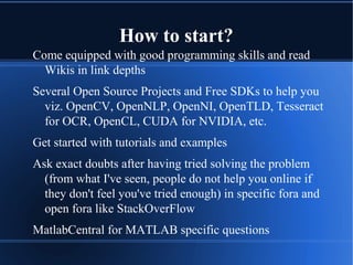 How to start?
Come equipped with good programming skills and read
Wikis in link depths
Several Open Source Projects and Free SDKs to help you
viz. OpenCV, OpenNLP, OpenNI, OpenTLD, Tesseract
for OCR, OpenCL, CUDA for NVIDIA, etc.
Get started with tutorials and examples
Ask exact doubts after having tried solving the problem
(from what I've seen, people do not help you online if
they don't feel you've tried enough) in specific fora and
open fora like StackOverFlow
MatlabCentral for MATLAB specific questions
 