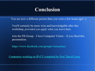 Conclusion
You are now a different person than you were a few hours ago! :)
You'll certainly be more wise and knowledgable after this
workshop, provided you apply what you learn here.
Join the FB Group – I love Computer Vision – if you liked this
presentation.
https://www.facebook.com/groups/visionclass/
Companies working on IP-CV compiled by Prof. David Lowe
 