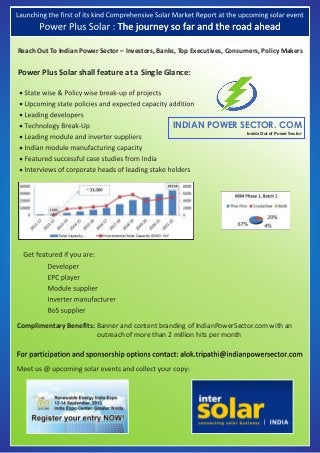 •
•
•
•
•
•
•
•
Reach Out To Indian Power Sector – Investors, Banks, Top Executives, Consumers, Policy Makers
INDIAN POWER SECTOR. COM
Inside Out of Power Sector
Power Plus Solar shall feature at a Single Glance:
Complimentary Benefits: Banner and content branding of IndianPowerSector.com with an
outreach of more than 2 million hits per month
 