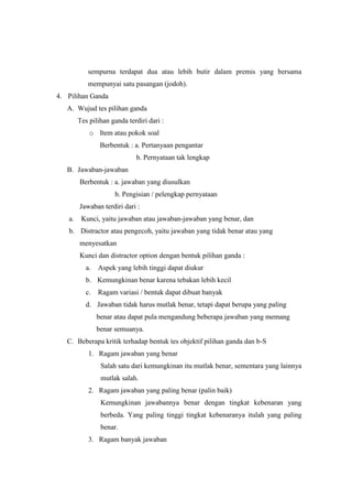 sempurna terdapat dua atau lebih butir dalam premis yang bersama
mempunyai satu pasangan (jodoh).
4. Pilihan Ganda
A. Wujud tes pilihan ganda
Tes pilihan ganda terdiri dari :
o Item atau pokok soal
Berbentuk : a. Pertanyaan pengantar
b. Pernyataan tak lengkap
B. Jawaban-jawaban
Berbentuk : a. jawaban yang diusulkan
b. Pengisian / pelengkap pernyataan
Jawaban terdiri dari :
a. Kunci, yaitu jawaban atau jawaban-jawaban yang benar, dan
b. Distractor atau pengecoh, yaitu jawaban yang tidak benar atau yang
menyesatkan
Kunci dan distractor option dengan bentuk pilihan ganda :
a. Aspek yang lebih tinggi dapat diukur
b. Kemungkinan benar karena tebakan lebih kecil
c. Ragam variasi / bentuk dapat dibuat banyak
d. Jawaban tidak harus mutlak benar, tetapi dapat berupa yang paling
benar atau dapat pula mengandung beberapa jawaban yang memang
benar semuanya.
C. Beberapa kritik terhadap bentuk tes objektif pilihan ganda dan b-S
1. Ragam jawaban yang benar
Salah satu dari kemungkinan itu mutlak benar, sementara yang lainnya
mutlak salah.
2. Ragam jawaban yang paling benar (palin baik)
Kemungkinan jawabannya benar dengan tingkat kebenaran yang
berbeda. Yang paling tinggi tingkat kebenaranya itulah yang paling
benar.
3. Ragam banyak jawaban
 