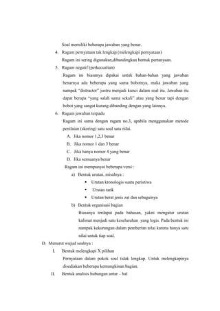 Soal memiliki beberapa jawaban yang benar.
4. Ragam pernyataan tak lengkap (melengkapi pernyataan)
Ragam ini sering digunakan,dibandingkan bentuk pertanyaan.
5. Ragam negatif (perkecualian)
Ragam ini biasanya dipakai untuk bahan-bahan yang jawaban
benarnya ada beberapa yang sama bobotnya, maka jawaban yang
nampak “distractor” justru menjadi kunci dalam soal itu. Jawaban itu
dapat berupa “yang salah sama sekali” atau yang benar tapi dengan
bobot yang sangat kurang dibanding dengan yang lainnya.
6. Ragam jawaban terpadu
Ragam ini sama dengan ragam no.3, apabila menggunakan metode
penilaian (skoring) satu soal satu nilai.
A. Jika nomor 1,2,3 benar
B. Jika nomor 1 dan 3 benar
C. Jika hanya nomor 4 yang benar
D. Jika semuanya benar
Ragam ini mempunyai beberapa versi :
a) Bentuk urutan, misalnya :
 Urutan kronologis suatu peristiwa
 Urutan rank
 Urutan berat jenis zat dan sebagainya
b) Bentuk organisasi bagian
Biasanya terdapat pada bahasan, yakni mengatur urutan
kalimat menjadi satu keseluruhan yang logis. Pada bentuk ini
nampak kekurangan dalam pemberian nilai karena hanya satu
nilai untuk tiap soal.
D. Menurut wujud soalnya :
I. Bentuk melengkapi X pilihan
Pernyataan dalam pokok soal tidak lengkap. Untuk melengkapinya
disediakan beberapa kemungkinan bagian.
II. Bentuk analisis hubungan antar – hal
 