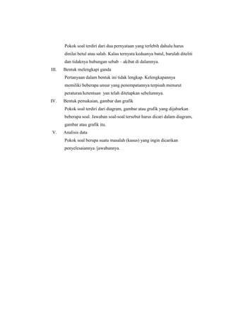 Pokok soal terdiri dari dua pernyataan yang terlebih dahulu harus
dinilai betul atau salah. Kalau ternyata keduanya batul, barulah diteliti
dan tidaknya hubungan sebab – akibat di dalamnya.
III. Bentuk melengkapi ganda
Pertanyaan dalam bentuk ini tidak lengkap. Kelengkapannya
memiliki beberapa unsur yang penempatannya terpisah menurut
peraturan/ketentuan yan telah ditetapkan sebelumnya.
IV. Bentuk pemakaian, gambar dan grafik
Pokok soal terdiri dari diagram, gambar atau grafik yang dijabarkan
beberapa soal. Jawaban soal-soal tersebut harus dicari dalam diagram,
gambar atau grafik itu.
V. Analisis data
Pokok soal berupa suatu masalah (kasus) yang ingin dicarikan
penyelesaiannya /jawabannya.
 