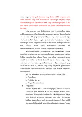suatu program, Jadi pada dasarnya yang dinilai adalah program, yaitu
suatu kegiatan yang telah direncanakan sebelumnya, lengkap dengan
tujuan dari kegiatan tersebut dan aspek yang dinilai dari program itu ada
dua macam, yaitu tingkat keberhasilan dan tingkat efisiensi pelaksanaan
program.
Pada program yang berkelanjutan dan berulang-ulang dalam
pelaksanaan sangat dibutuhkan adanya evaluasi sehingga dapat diketahui
efisien atau tidak program tersebut.Selain itu, adanya evaluasi dapat
diketahui apakah tujuan dapat tercapai atau tidak.Setiap program
mempunyai tujuan yang telah ditetapkan,oleh karena itu kegunaan utama
dari evaluasi adalah untuk pengambilan keputusan dan
pertanggungjawaban terhadap kegiatan yang telah dilaksanakan.
Dalam suatu proses belajar mengajar, yang melaksanakan evaluasi
adalah guru, yaitu orang yang merencanakan dana melaksanakan kegiatan
belajar mengajar.Guru sebagai figure yang selalu berinteraksi dengan
murid memerlukan evaluasi formatif secara teratur agar dapat
memperbaiki atau menyempurnakan proses belajar mengajar yang
dilaksanakan.Selain itu, gurulah yang paling menghayati permasalahan
yang dihadapi oleh murid-muridnya sehingga dapat mencari upaya cara
menanganinya.
Ada tiga istilah yang sering digunakan dalam evaluasi,yaitu :
1. Pengukuran
2. Penilaian atau tes
3. Pengambilan keputusan
I. Pengukuran
Menurut Popham (1975) dalam bukunya yang berjudul “Education
Evaluation” pada halaman 9 dari buku tersebut tertulis bahwa
pengukuran dalam pendidikan hanyalah sekedar penentuan derajat
yang dipunyai seseorang mengenai suatu cirri tertentu.Pada
hakikatnya pengukuran ialah penetuan kedudukan.Evaluasi adalah
penetuan nilai/harga.Jadi dapat disimpulkan dari perkataan Phopam
 