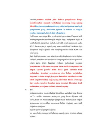 tersebut,pertama adalah jelas bahwa pengukuran hanya
membicarakan masalah kedudukan seseorang yang sedang
dikaji.Bagaimanakah kedudukannya dikelas berdasarkan hasil
pengukuran yang dilakukan.Apakah ia berada di tingkat
teratas, menengah, bawah dan sebagainya.
Hal kedua yang dapat kita peroleh dari pernyataan Phopam ialah
bahwa pengukuran berhubungan dengan angka.Pengertian angka di
sini bukanlah pengertian harfiah.Jadi tidak selalu dalam arti angka
1,2, 3 dan seterusnya seperti yang secara tradisional kita kenal.Juga
pengertian angka apabila kita mempergunakan huruf A,B,C dan
seterusnya.
Jadi dari keterangan yang diberikan oleh Popham tersebut bahwa
terdapat perbedaan antara evaluasi dan pengukuran.Walaupun tidak
selalu perlu tetapi kegiatan evaluasi melengkapi kegiatan
pengukuran artinya seorang guru baru melakukan pemberian
angka kepada peserta didik maka guru tersebut baru
melakukan kegiatan pengukuran dan belum melakukan
kegiatan evaluasi tetapi jika guru kemudian memberikan arti
lebih lanjut terhadap angka yang diberikan dalam arti harga
dari angka tersebut barulah guru tersebut dikatakan telah
melakukan pekerjaan evaluasi secara lengkap.
II. Tes
Untuk mengukur prestasi belajar diperlukan alat ukur yang disebut
tes.Tes adalah himpunan pertanyaan yang harus dijawab oleh
siswa,dalam tes prestasi belajar yang hendak diukur adalah tingkat
kemampuan siswa dalam menguasai bahan pelajaran yang telah
diajarkan oleh guru.
Syarat-syarat tes yang baik,yaitu:
tes yang baik mempunyai beberapa syarat-syarat penting sebagai
berikut :
 