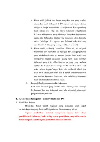 a. Harus valid (sahih) atau hanya mengukur apa yang hendak
diukur.Tes untuk bidang studi IPS, setiap butir soalnya harus
mengukur hanya pengetahuan IPS saja,namun kadang-kadang
tidak semua soal yang ada hanya mengukur pengetahuan
IPS.Ada beberapa soal yang sebetulnya mengukur pengetahuan
agama atau bahasa.Jika ada tes yang mengukur lebih dari satu
aspek (misalnya, IPS, agama, dan bahasa) maka tes yang
demikian disebut tes yang kurang valid (kurang sahih)
b. Harus Andal (reliable), keandalan, dalam hal ini meliputi
kecermatan atau ketepatan dan keajegan dari hasil pengukuran
yang dilakukan.Sebuah tes dengan jumlah butir soal yang
mempunyai tingkat kesukaran sedang tentu akan member
informasi yang teliti, dibandingkan tes yang yang soalnya
sedikit dan tingkat kesukarannya rendah (mudah) atau berat
sukar (diluar target).Dengan kata lain, soal-soal sebuah tes
tidak boleh terlalu jauh diatas atau di bawah kemampuan siswa
dan tingkat kesukaran butir-butir soal sebaiknya homogen,
tidak terlalu mudah atau terlalu sukar.
III. Pengambilan Keputusan atau kebijaksanaan.
Ialah suatu tindakan yang diambil oleh seseorang atau lembaga
berdasarkan data atau informasi yang telah diperoleh, atas dasar
pengukuran dan penilaian.
B. Evaluasi dan Pencapaian Tujuan Pembelajaran IPS
1. Identifikasi Tujuan
Identifikasi tujuan adalah kegiatan yang dilakukan untuk dapat
menentukan mana yang dimaksud dengan tujuan dan mana yang bukan.
Tujuan pendidikan nasional merupakan tujuan dari setiap
pendidikan di Indonesia, maka setiap tujuan pendidikan yang lebih rendah
harus mengacu kepada tujuna pendidikan nasional tersebut.
 
