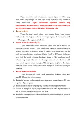 Tujuan pendidikan nasional dijabarkan menjadi tujuan pendidikan yang
lebih rendah tingkatannya dan lebih kecil ruang lingkupnya yang dinamakan
tujuan institusional. Tujuan institusional dijadikan landasan bagi
pengembangan kurikulum untuk mengembangkan tujuan yang lebih rendah
lagi tingkatannya dan lebih spesifik ruang lingkupnya, yaitu :
a. Tujuan kurikuler
Tujuan kurikuler adalah tujuan yang hendak dicapai oleh program
kurikulum tertentu. Tujuan kurikuler mempunyai tiga aspek utama yaitu aspek
perilaku, aspek isi dan aspek peserta didik.
b. Tujuan instruksional umum (TIU)
Tujuan instruksional umum merupakan tujuan yang hendak dicapai dari
suatu pokok bahasan tertentu. Tujuan instruksional dikatakan umum karena pokok
bahasan yang mejadi beban dalam tujuan ini masih bersifat umum dan belum siap
untuk keperluan kegiatan pengajaran di kelas. Aspek isi TIU ruang lingkupnya
lebih kecil dari aspek isi tujuan kurikuler. Aspek isi TIU melahirkan pokok
bahasan yang materi bahasannya masih sangat luas dan harus diuraikan lebih
lanjut untuk kegiatan belajar mengajar.(TPU merupakan penjabaran dari tujuan
kurikuler, artinya tujuan pembelajaran umum merupakan operasional dari tujuan
kurikuler).
c. Tujuan instruksional khusus
Tujuan instruksional khusus (TIK) merupakan tingkatan tujuan yang
terendah dalam urutan heirarki tujuan.
1) Tujuan ini langsung berhubungan dengan tujuan yang hendak dicapai oleh suatu
kegiatan belajar mengajar
2) Tujuan ini adalah tujuan yang langsung diukur oleh suatu kegiatan evaluasi
3) Tujuan ini merupakan tujuan yang dijadikan landasan untuk dapat menentukan
apakah tujuan di atasnya telah tercapai atau tidak
4) Tujuan ini adalah yang harus dikembangkan oleh guru untuk kegiatan yang akan
dikembangkannya.
 