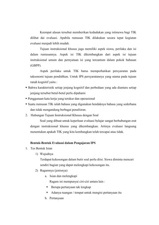 Keempat alasan tersebut memberikan kedudukan yang istimewa bagi TIK
dilihat dai evaluasi. Apabila rumusan TIK dilakukan secara tepat kegiatan
evaluasi menjadi lebih mudah.
Tujuan instruksional khusus juga memiliki aspek siswa, perilaku dan isi
dalam rumusannya. Aspek isi TIK dikembangkan dari aspek isi tujuan
instruksional umum dan pernyataan isi yang tercantum dalam pokok bahasan
(GBPP).
Aspek perilaku untuk TIK harus memperhatikan persyaratan pada
taksonomi tujuan pendidikan. Untuk IPS persyaratannya yang utama pada tujuan
ranah kognitif yaitu :
 Bahwa karakteristik setiap jenjang kognitif dan perbedaan yang ada diantara setiap
jenjang tersebut betul-betul perlu dipahami
 Penggunaan kata kerja yang terukur dan operasional
 Suatu rumusan TIK ialah bahasa yang digunakan hendaknya bahasa yang sederhana
dan tidak mengandung berbagai penafsiran.
2. Hubungan Tujuan Instruksional Khusus dengan Soal
Soal yang dibuat untuk keperluan evaluasi belajar sangat berhubungan erat
dengan instruksional khusus yang dikembangkan. Artinya evaluasi langsung
menentukan apakah TIK yang kita kembangkan telah tercapai atau tidak.
Bentuk-Bentuk Evaluasi dalam Pengajaran IPS
1. Tes Bentuk Isian
1) Wujudnya
Terdapat kekosongan dalam butir soal perlu diisi. Siswa diminta mencari
sendiri bagian yang dapat melengkapi kekosongan itu.
2) Ragamnya (jenisnya)
a. Isian dan melengkapi
Ragam ini mempunyai ciri-ciri antara lain :
 Berupa pertanyaan tak lengkap
 Adanya ruangan / tempat untuk mengisi pertanyaan itu
b. Pertanyaan
 