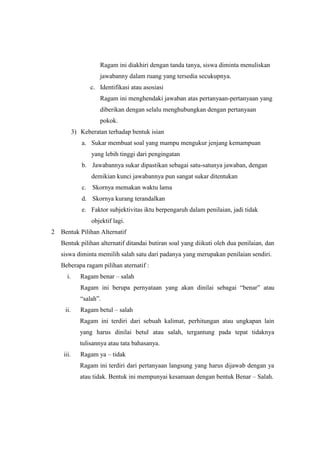 Ragam ini diakhiri dengan tanda tanya, siswa diminta menuliskan
jawabanny dalam ruang yang tersedia secukupnya.
c. Identifikasi atau asosiasi
Ragam ini menghendaki jawaban atas pertanyaan-pertanyaan yang
diberikan dengan selalu menghubungkan dengan pertanyaan
pokok.
3) Keberatan terhadap bentuk isian
a. Sukar membuat soal yang mampu mengukur jenjang kemampuan
yang lebih tinggi dari pengingatan
b. Jawabannya sukar dipastikan sebagai satu-satunya jawaban, dengan
demikian kunci jawabannya pun sangat sukar ditentukan
c. Skornya memakan waktu lama
d. Skornya kurang terandalkan
e. Faktor subjektivitas iktu berpengaruh dalam penilaian, jadi tidak
objektif lagi.
2 Bentuk Pilihan Alternatif
Bentuk pilihan alternatif ditandai butiran soal yang diikuti oleh dua penilaian, dan
siswa diminta memilih salah satu dari padanya yang merupakan penilaian sendiri.
Beberapa ragam pilihan aternatif :
i. Ragam benar – salah
Ragam ini berupa pernyataan yang akan dinilai sebagai “benar” atau
“salah”.
ii. Ragam betul – salah
Ragam ini terdiri dari sebuah kalimat, perhitungan atau ungkapan lain
yang harus dinilai betul atau salah, tergantung pada tepat tidaknya
tulisannya atau tata bahasanya.
iii. Ragam ya – tidak
Ragam ini terdiri dari pertanyaan langsung yang harus dijawab dengan ya
atau tidak. Bentuk ini mempunyai kesamaan dengan bentuk Benar – Salah.
 