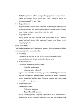 Perbedaannya hanya terletak pada jawabannya yaitu pada ragam Benar –
Salah, jawabannya adalah Benar atau Salah, sedangkan ragam ini
jawabannya adalah Ya atau Tidak.
iv. Ragam kelompok
Ragam ini terdiri dari satu item yang tidak lengkap dengan beberapa isian
sebagai pelengkap, yang masing-masingnya harus isian sebagai pelengkap,
yang masing-masingnya harus dinilai benar atau salah.
v. Ragam pembetulan
Dalam ragam ini siswa diminta untuk membetulkan setiap kesalahan
dalam soal-soal dengan jalan mengganti bagian yang digaris bawah
dengan yang benar.
3. Bentuk Menjodokan
Terdiri dari serangkaian premis, serangkaian jawaban, dan petunjuk menjodohkan
premis dengan jawaban-jawaban tersebut.
a. Wujudnya
Terdiri dari serangkaian premis, serangkaian jawaban, dan petunjuk
menjodohkan premis dengan jawaban-jawaban tersebut
b. Sistem penomoran
Tergantung pada sistem menjawab yaitu :
 Di lembar jawaban atau
 Langsung dalam buku soal
Apabila item “di lembar jawaban” yang dipakai maka baik premis maupun
jawaban diberi nomor atau tanda yang membedakan premis yang diberi
nomor sedangkan jawaban tidak. Di depan jawaban ada ruang untuk
menuliskan nomor jodohnya.
c. Sistem penjodohan
Ada dua sistem yaitu :
 Penjodohan sempurna
 Penjodohan tidak sempurna
Dalam sistem penjodohan sempurna, tiap satu butir dalam premis memiliki
satu jawaban sebagai jodohnya. Sedangkan dalam sistem penjodohan tidak
 