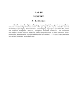 BAB III
PENUTUP
3.1 Kesimpulan
Atmosfer merupakan lapisan udara yang menyelubungi sebuah planet, termasuk bumi.
Atmosfer terdiri atas tiga komponen utama, yakni gas, uap air, dan aerosol. Atmosfer tersusun
atas beberapa lapisan yang dinamai menurut fenomena yang terjadi pada lapisan tersebut, antara
lain troposfer, tropopause, stratosfer, stratopause, mesosfer, mesopause, dan thermosfer
atau ionosfer. Peranan atmosfer antara lain sebagai pengendali suhu di bumi, stabilisator unsur-
unsur cuaca, penahan radiasi ultraviolet dari matahari, penyedia O2, CO2, dan N2 bagi kehidupan
serta sebagai penunjang komunikasi radio.
 