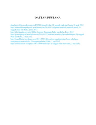 DAFTAR PUSTAKA
pbcahyono.files.wordpress.com/2012/01/atmosfer.doc/ Di unggah pada hari Senin, 30 april 2012
http://alenmarlissmpn1gresik.wordpress.com/2010/01/10/lapisan-atmosfir-atmosfir-bumi/ Di
unggah pada hari Rabu, 2 mei 2012
http://id.wikipedia.org/wiki/Siklus_karbon/ Di unggah Pada hari Rabu, 2 mei 2012
http://pesonageografi.wordpress.com/2011/01/22/manfaat-atmosfer-dalam-kehidupan/ Di unggah
Pada hari Rabu, 2 mei 2012
http://iwandahnial.wordpress.com/2011/03/25/debu-alami-mendinginkan-bumi-sekaligus-
menghangatkan-atmosfer/ Di unggah pada hari Rabu, 2 mei 2012
http://arinifisikauin.wordpress/2011/04/09/atmosfer/ Di unggah Pada hari Rabu, 2 mei 2012
 