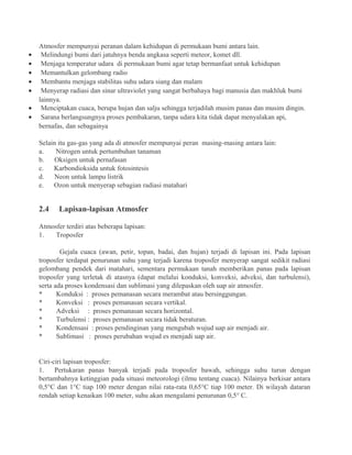 Atmosfer mempunyai peranan dalam kehidupan di permukaan bumi antara lain.
• Melindungi bumi dari jatuhnya benda angkasa seperti meteor, komet dll.
• Menjaga temperatur udara di permukaan bumi agar tetap bermanfaat untuk kehidupan
• Memantulkan gelombang radio
• Membantu menjaga stabilitas suhu udara siang dan malam
• Menyerap radiasi dan sinar ultraviolet yang sangat berbahaya bagi manusia dan makhluk bumi
lainnya.
• Menciptakan cuaca, berupa hujan dan salju sehingga terjadilah musim panas dan musim dingin.
• Sarana berlangsungnya proses pembakaran, tanpa udara kita tidak dapat menyalakan api,
bernafas, dan sebagainya
Selain itu gas-gas yang ada di atmosfer mempunyai peran masing-masing antara lain:
a. Nitrogen untuk pertumbuhan tanaman
b. Oksigen untuk pernafasan
c. Karbondioksida untuk fotosintesis
d. Neon untuk lampu listrik
e. Ozon untuk menyerap sebagian radiasi matahari
2.4 Lapisan-lapisan Atmosfer
Atmosfer terdiri atas beberapa lapisan:
1. Troposfer
Gejala cuaca (awan, petir, topan, badai, dan hujan) terjadi di lapisan ini. Pada lapisan
troposfer terdapat penurunan suhu yang terjadi karena troposfer menyerap sangat sedikit radiasi
gelombang pendek dari matahari, sementara permukaan tanah memberikan panas pada lapisan
troposfer yang terletak di atasnya (dapat melalui konduksi, konveksi, adveksi, dan turbulensi),
serta ada proses kondensasi dan sublimasi yang dilepaskan oleh uap air atmosfer.
* Konduksi : proses pemanasan secara merambat atau bersinggungan.
* Konveksi : proses pemanasan secara vertikal.
* Adveksi : proses pemanasan secara horizontal.
* Turbulensi : proses pemanasan secara tidak beraturan.
* Kondensasi : proses pendinginan yang mengubah wujud uap air menjadi air.
* Sublimasi : proses perubahan wujud es menjadi uap air.
Ciri-ciri lapisan troposfer:
1. Pertukaran panas banyak terjadi pada troposfer bawah, sehingga suhu turun dengan
bertambahnya ketinggian pada situasi meteorologi (ilmu tentang cuaca). Nilainya berkisar antara
0,5°C dan 1°C tiap 100 meter dengan nilai rata-rata 0,65°C tiap 100 meter. Di wilayah dataran
rendah setiap kenaikan 100 meter, suhu akan mengalami penurunan 0,5° C.
 