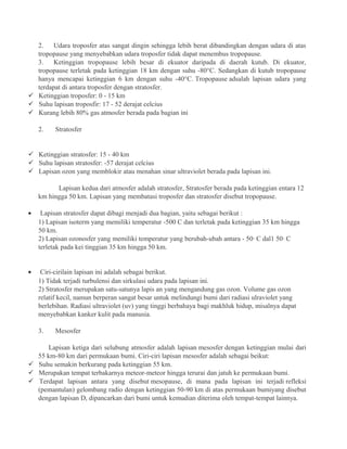 2. Udara troposfer atas sangat dingin sehingga lebih berat dibandingkan dengan udara di atas
tropopause yang menyebabkan udara troposfer tidak dapat menembus tropopause.
3. Ketinggian tropopause lebih besar di ekuator daripada di daerah kutub. Di ekuator,
tropopause terletak pada ketinggian 18 km dengan suhu -80°C. Sedangkan di kutub tropopause
hanya mencapai ketinggian 6 km dengan suhu -40°C. Tropopause adsalah lapisan udara yang
terdapat di antara troposfer dengan stratosfer.
 Ketinggian troposfer: 0 - 15 km
 Suhu lapisan troposfir: 17 - 52 derajat celcius
 Kurang lebih 80% gas atmosfer berada pada bagian ini
2. Stratosfer
 Ketinggian stratosfer: 15 - 40 km
 Suhu lapisan stratosfer: -57 derajat celcius
 Lapisan ozon yang memblokir atau menahan sinar ultraviolet berada pada lapisan ini.
Lapisan kedua dari atmosfer adalah stratosfer, Stratosfer berada pada ketinggian entara 12
km hingga 50 km. Lapisan yang membatasi troposfer dan stratosfer disebut tropopause.
• Lapisan stratosfer dapat dibagi menjadi dua bagian, yaitu sebagai berikut :
1) Lapisan isoterm yang memiliki temperatur -500 C dan terletak pada ketinggian 35 km hingga
50 km.
2) Lapisan ozonosfer yang memiliki temperatur yang berubah-ubah antara - 50· C dal1 50· C
terletak pada kei tinggian 35 km hingga 50 km.
• Ciri-cirilain lapisan ini adalah sebagai berikut.
1) Tidak terjadi turbulensi dan sirkulasi udara pada lapisan ini.
2) Stratosfer merupakan satu-satunya lapis an yang mengandung gas ozon. Volume gas ozon
relatif kecil, namun berperan sangat besar untuk melindungi bumi dari radiasi ulraviolet yang
berlebihan. Radiasi ultraviolet (uv) yang tinggi berbahaya bagi makhluk hidup, misalnya dapat
menyebabkan kanker kulit pada manusia.
3. Mesosfer
Lapisan ketiga dari selubung atmosfer adalah lapisan mesosfer dengan ketinggian mulai dari
55 km-80 km dari permukaan bumi. Ciri-ciri lapisan mesosfer adalah sebagai beikut:
 Suhu semakin berkurang pada ketinggian 55 km.
 Merupakan tempat terbakarnya meteor-meteor hingga terurai dan jatuh ke permukaan bumi.
 Terdapat lapisan antara yang disebut mesopause, di mana pada lapisan ini terjadi refleksi
(pemantulan) gelombang radio dengan ketinggian 50-90 km di atas permukaan bumiyang disebut
dengan lapisan D, dipancarkan dari bumi untuk kemudian diterima oleh tempat-tempat lainnya.
 