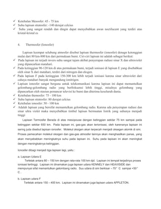  Ketebalan Mesosfer: 45 - 75 km
 Suhu lapisan stratosfer: -140 derajat celcius
 Suhu yang sangat rendah dan dingin dapat menyebabkan awan noctilucent yang terdiri atas
kristal-kristal es
4. Thermosfer (Ionosfer)
Lapisan keempat selubung atmosfer disebut lapisan thermosfer (ionosfer) denagn ketonggian
mulai dari 80 km-800 km dari permukaan bumi. Ciri-ciri lapisan ini adalah sebagai berikut:
 Pada lapisan ini terjadi invers suhu sangat tajam akibat penyerapan radiasi sinar X dan ultraviolet
yang dipancarkan matahari.
 Pada ketinggian 90-120 km di atas permukaan bumi, terjadi ionisasi di lapisan E yang disebabkan
oleh sinar X dari matahari, terdiri dari nitrogen dan eksgen.
 Pada lapisan F pada ketinggian 150-300 km lebih terjadi ionisasi karena sinar ultraviolet dari
cahaya matahari banyak mengandung ionitrigen.
 Lapisan ionosfer sangat berguna untuk telekomunikasi karena lapisan ini dapat memantulkan
gelombang-gelombang radio yang berfrekuensi lebih tinggi, misalnya gelombang yang
dipancarkan oleh stasiun pemancar televisi ke bumi dan diterima keseluruh dunia.
 Ketebalan themosfer: 75 - 100 km
 Suhu lapisan stratosfer: 80 derajat celcius
 Ketebalan ionosfer: 50 - 100 km
 Adalah lapisan yang bersifat memantulkan gelombang radio. Karena ada penyerapan radiasi dan
sinar ultra violet maka menyebabkan timbul lapisan bermuatan listrik yang suhunya menjadi
tinggi
Lapisan Termosfer Berada di atas mesopouse dengan ketinggian sekitar 75 km sampai pada
ketinggian sekitar 650 km. Pada lapisan ini, gas-gas akan terionisasi, oleh karenanya lapisan ini
sering juda disebut lapisan ionosfer. Molekul oksigen akan terpecah menjadi oksegen atomik di sini.
Proses pemecahan molekul oksigen dan gas-gas atmosfer lainnya akan menghasilkan panas, yang
akan menyebabkan meningkatnya suhu pada lapisan ini. Suhu pada lapisan ini akan meningkat
dengan meningkaknya ketinggian.
Ionosfer dibagi menjadi tiga lapisan lagi, yaitu :
a. Lapisan Udara E
Terletak antara 80 – 150 km dengan rata-rata 100 km dpl. Lapisan ini tempat terjadinya proses
ionisasi tertinggi. Lapisan ini dinamakan juga lapisan udara KENNELY dan HEAVISIDE dan
mempunyai sifat memantulkan gelombang radio. Suu udara di sini berkisar – 70° C sampai +50°
C .
b. Lapisan udara F
Terletak antara 150 – 400 km. Lapisan ini dinamakan juga lapisan udara APPLETON.
 