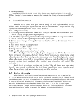 c. Lapisan udara atom
Pada lapisan ini, benda-benda berada dalam lbentuk atom. Letaknya lapisan ini antara 400 –
800 km. Lapisan ini menerima panas langsung dari matahari, dan diduga suhunya mencapai 1200°
C.
5. Eksosfer atau Dissipasisfer
Eksosfer adalah lapisan bumi yang terletak paling luar. Pada lapisan Eksosfer terdapat
refleksi cahaya matahari yang dipantulkan oleh partikel debu meteoritik. Cahaya matahari yang
dipantulkan tersebut juga dikenal sebagai cahaya Zodiakal.
Sifat-sifat lapisan eksosfer :
1. Eksosfer lapisan atmosfer kelima, terletak pada ketinggian 800-1000 km dari permukaan bumi.
2. Lapisan Eksosfer merupakan lapisan paling panas
3. Molekul debu dapat meninggalkan atmosfer sampai ketinggian 3.150 km dari permukaan bumi
4. Lapisan Eksosfer disebut juga ruang antarplanet dan geostasioner
5. Lapisan Eksosfer sangat berbahaya karena merupakan tempat terjadi kehancuran meteor dari
angkasa luar.
6. Suhu lapisan eksosfer -57 derajat celcius.
Ketebalan eksosfer : 500 – 700 km
Suhu lapisan eksosfer : -57 derajat celcius
Tidak memiliki tekanan udara yaitu sebesar 0 cmHg
Merupakan lapisan atmosfer yang berada pada ketinggian di atas 500 Km dari permukaan
bumi, merupakan lapisan paling luar dari atmosfer bumi yang menyatu dengan ruang hampa
udara di angkasa luar. Batas atas lapisan ini adalah ruang antar planet. Pada lapisan ini molekul
udara sudah sangat langka. Hal ini memungkinkan terlepasnya partikel-partikel netral terhadap
pengaruh gravitasi bumi. merefleksi cahaya matahari yang dipantulkan oleh partikel debu
meteoritic
Lebih tinggi lagi, di atas ionosfer, ada eksosfer. Tidak ada batas yang jelas setelah
ionosfer, udara menjadi semakin tipis dan tipis hingga pada akhirnya hampa sepenuhnya dari
udara. Daerah inilah eksosfer, daerah transisi antara langit dan antariksa.
2.5 Karbon di Amosfer
Bagian terbesar dari karbon yang berada di atmosfer Bumi adalah gas karbon dioksida
(CO2). Meskipun jumlah gas ini merupakan bagian yang sangat kecil dari seluruh gas yang ada di
atmosfer (hanya sekitar 0,04% dalam basis molar, meskipun sedang mengalami kenaikan), namun
ia memiliki peran yang penting dalam menyokong kehidupan. Gas-gas lain yang mengandung
karbon di atmosfer adalah metan dan kloroflorokarbon atau CFC (CFC ini merupakan gas
artifisial atau buatan). Gas-gas tersebut adalah gas rumah kaca yang konsentrasinya di atmosfer
telah bertambah dalam dekade terakhir ini, dan berperan dalam pemanasan global.
1. Karbon diambil dari atmosfer dengan berbagai cara:
 