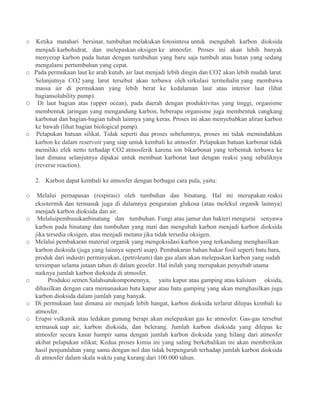 o Ketika matahari bersinar, tumbuhan melakukan fotosintesa untuk mengubah karbon dioksida
menjadi karbohidrat, dan melepaskan oksigen ke atmosfer. Proses ini akan lebih banyak
menyerap karbon pada hutan dengan tumbuhan yang baru saja tumbuh atau hutan yang sedang
mengalami pertumbuhan yang cepat.
o Pada permukaan laut ke arah kutub, air laut menjadi lebih dingin dan CO2 akan lebih mudah larut.
Selanjutnya CO2 yang larut tersebut akan terbawa oleh sirkulasi termohalin yang membawa
massa air di permukaan yang lebih berat ke kedalaman laut atau interior laut (lihat
bagiansolubility pump).
O Di laut bagian atas (upper ocean), pada daerah dengan produktivitas yang tinggi, organisme
membentuk jaringan yang mengandung karbon, beberapa organisme juga membentuk cangkang
karbonat dan bagian-bagian tubuh lainnya yang keras. Proses ini akan menyebabkan aliran karbon
ke bawah (lihat bagian biological pump).
o Pelapukan batuan silikat. Tidak seperti dua proses sebelumnya, proses ini tidak memindahkan
karbon ke dalam reservoir yang siap untuk kembali ke atmosfer. Pelapukan batuan karbonat tidak
memiliki efek netto terhadap CO2 atmosferik karena ion bikarbonat yang terbentuk terbawa ke
laut dimana selanjutnya dipakai untuk membuat karbonat laut dengan reaksi yang sebaliknya
(reverse reaction).
2. Karbon dapat kembali ke atmosfer dengan berbagai cara pula, yaitu:
o Melalui pernapasan (respirasi) oleh tumbuhan dan binatang. Hal ini merupakan reaksi
eksotermik dan termasuk juga di dalamnya penguraian glukosa (atau molekul organik lainnya)
menjadi karbon dioksida dan air.
o Melaluipembusukanbinatang dan tumbuhan. Fungi atau jamur dan bakteri mengurai senyawa
karbon pada binatang dan tumbuhan yang mati dan mengubah karbon menjadi karbon dioksida
jika tersedia oksigen, atau menjadi metana jika tidak tersedia oksigen.
o Melalui pembakaran material organik yang mengoksidasi karbon yang terkandung menghasilkan
karbon dioksida (juga yang lainnya seperti asap). Pembakaran bahan bakar fosil seperti batu bara,
produk dari industri perminyakan, (petroleum) dan gas alam akan melepaskan karbon yang sudah
tersimpan selama jutaan tahun di dalam geosfer. Hal inilah yang merupakan penyebab utama
naiknya jumlah karbon dioksida di atmosfer.
o Produksi semen.Salahsatukomponennya, yaitu kapur atau gamping atau kalsium oksida,
dihasilkan dengan cara memanaskan batu kapur atau batu gamping yang akan menghasilkan juga
karbon dioksida dalam jumlah yang banyak.
o Di permukaan laut dimana air menjadi lebih hangat, karbon dioksida terlarut dilepas kembali ke
atmosfer.
o Erupsi vulkanik atau ledakan gunung berapi akan melepaskan gas ke atmosfer. Gas-gas tersebut
termasuk uap air, karbon dioksida, dan belerang. Jumlah karbon dioksida yang dilepas ke
atmosfer secara kasar hampir sama dengan jumlah karbon dioksida yang hilang dari atmosfer
akibat pelapukan silikat; Kedua proses kimia ini yang saling berkebalikan ini akan memberikan
hasil penjumlahan yang sama dengan nol dan tidak berpengaruh terhadap jumlah karbon dioksida
di atmosfer dalam skala waktu yang kurang dari 100.000 tahun.
 