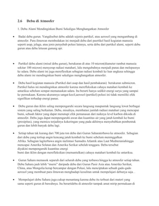 2.6 Debu di Atmosfer
1. Debu Alami Mendinginkan Bumi Sekaligus Menghangatkan Atmosfer
• Badai debu gurun. Yangdisebut debu adalah sejenis partikel, atau aerosol yang mengambang di
atmosfer. Para ilmuwan membedakan ini menjadi debu dari pasrtikel hasil kegiatan manusia
seperti asap, jelaga, atau jenis penyebab polusi lainnya, serta debu dari partikel alami, seperti debu
gurun atau debu letusan gunung api.
• Partikel debu alami (misal debu gurun), berukuran di atas 10 micron(diameter rambut manusia
sekitar 100 micron) menyerap radiasi matahari, lalu mengubahnya menjadi panas dan melepasnya
ke udara. Debu alami ini juga mereflesikan sebagian radiasi kembali ke luar angkasa sehingga
debu alami ini mendinginkan bumi sekaligus menghangatkan atmosfer.
• Debu hasil kegiatan manusia (Partikel dari asap dan hasil pembakaran) berukuran submicron.
Partikel halus ini mendinginkan atmosfer karena merefleksikan cahaya matahari kembali ke
antariksa sebelum sempat memanaskan udara. Itu berarti hanya sedikit energi surya yang sampai
ke permukaan. Karena ukurannya sangat kecil,aerosol (partikel) polusi ini tidak memiliki efek
signifikan terhadap energi panas.
• Debu gurun dan iklim saling mempengaruhi secara langsung maupuntak langsung lewat berbagai
sistem yang saling berkaitan. Debu, misalnya, membatasi jumlah radiasi matahari yang mencapai
bumi, sebuah faktor yang dapat menutupi efek pemanasan dari naiknya level karbon diksida di
atmosfer. Debu juga dapat mempengaruhi awan dan kuantitas air yang jatuh kembali ke bumi
(presipitas), yang memicu terjadinya kekeringan yang pada akhirnya menyebabkan pembentuk
gurun dan lebih banyak debu lagi.
• Setiap tahun tak kurang dari 700 juta ton debu dari Gurun Saharaterbawa ke atmosfer. Sebagian
dari debu yang tertiup angin kencang jatuh kembali ke bumi sebelum meninggalkan
Afrika. Sebagian lagiterbawa angin melintasi Samudra Atlantik atau Laut Mediteraniahingga
mencapai Amerika Selatan dan Amerika Serikat sebelah tenggara. Debu tersebut
diyakini mempengaruhi kuantitas energi
bumi dan iklim dengan merefleksikan (memantulkan) cahaya matahari kembali ke antariksa.
• Gurun Sahara memasok separuh dari seluruh debu yang terbawa hingga ke atmosfer setiap tahun.
Debu Sahara jauh lebih “murni” daripada debu dari Gurun Pasir Asia atau Amerika Serikat,
China, atau Mongolia kerap bercampur dengan Polusi, lalu menciptakan sebuah gado-gado
aerosol yang membuat para ilmuwan menghadapi kesulitan untuk mempelajari debunya saja. .
• Mempelajari debu Sahara juga cukup menantang karena debu itu terbuat dari materi yang
sama seperti gurun di bawahnya. Itu berartidebu di atmosfer tampak amat mirip permukaan di
 