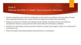 Goal 5:
Reduce the Risk of Health Care Acquired Infections
 Infection prevention and control are challenging in most health care settings, and rising rates of health
care–associated infections are a major concern for patients and health care practitioners.
 Infections common to all health care settings include catheter-associated urinary tract infections,
bloodstream infections, and pneumonia (often associated with mechanical ventilation).
 Central to the elimination of these and other infections is proper hand hygiene, which is a central part of
everything we do.
 Hence the proper hand washing before the procedures is a vital aspect.
 