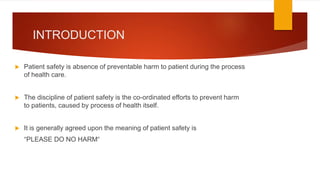 INTRODUCTION
 Patient safety is absence of preventable harm to patient during the process
of health care.
 The discipline of patient safety is the co-ordinated efforts to prevent harm
to patients, caused by process of health itself.
 It is generally agreed upon the meaning of patient safety is
“PLEASE DO NO HARM“
 