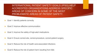 INTERNATIONAL PATIENT SAFETY GOALS (IPSG) HELP
ACCREDITED ORGANIZATIONS ADDRESS SPECIFIC
AREAS OF CONCERN IN SOME OF THE MOST
PROBLEMATIC AREAS OF PATIENT SAFETY.
 Goal 1: Identify patients correctly
 Goal 2: Improve effective communication
 Goal 3: Improve the safety of high-alert medications
 Goal 4: Ensure correct-site, correct-procedure, correct-patient surgery
 Goal 5: Reduce the risk of health care-associated infections
 Goal 6: Reduce the risk of patient harm resulting from falls
 