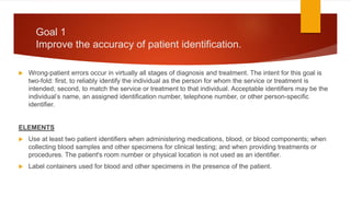 Goal 1
Improve the accuracy of patient identification.
 Wrong-patient errors occur in virtually all stages of diagnosis and treatment. The intent for this goal is
two-fold: first, to reliably identify the individual as the person for whom the service or treatment is
intended; second, to match the service or treatment to that individual. Acceptable identifiers may be the
individual’s name, an assigned identification number, telephone number, or other person-specific
identifier.
ELEMENTS
 Use at least two patient identifiers when administering medications, blood, or blood components; when
collecting blood samples and other specimens for clinical testing; and when providing treatments or
procedures. The patient's room number or physical location is not used as an identifier.
 Label containers used for blood and other specimens in the presence of the patient.
 