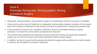 Goal 4:
Eliminate Wrong-site, Wrong-patient, Wrong-
procedure Surgery
 Wrong-site, wrong-procedure, wrong-patient surgery is an alarmingly common occurrence in hospitals.
 These errors are the result of ineffective or inadequate communication between members of the surgical
team, lack of patient involvement in site marking, and lack of procedures for verifying the operative site.
 In this situations we has to use a checklist, including a “time-out” just before starting a surgical
procedure, to ensure the correct patient, procedure and body part.
 The checklist also addresses the verification process that all documents and equipment needed for
surgery are on hand and correct and functioning properly before surgery begins.
 In addition, we has to ensure that the precise site where the surgery will be performed is marked clearly
in advance and the patient is involved in doing this.
 