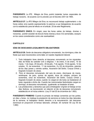PARÁGRAFO: La IPS Milagro de Dios, podrá implantar turnos especiales de
trabajo nocturno, de acuerdo con lo previsto por el Decreto 2351 de 1965.
ARTÍCULO 27. La IPS Milagro de Dios, no reconocerá trabajo suplementario o de
horas extras sino cuando expresamente lo autorice a sus trabajadores de acuerdo
con lo establecido para tal efecto en el artículo 25 de este Reglamento.
PARÁGRAFO ÚNICO. En ningún caso las horas extras de trabajo, diurnas o
nocturnas, podrán exceder de dos (2) horas diarias y doce (12) semanales, excepto
en los casos considerados como una eventualidad.
CAPITULO V
DÍAS DE DESCANSO LEGALMENTE OBLIGATORIOS
ARTÍCULO 28. Serán de descanso obligatorio remunerado, los domingos y días de
fiesta que sean reconocidos como tales en nuestra legislación laboral.
1. Todo trabajador tiene derecho al descanso remunerado en los siguientes
días de fiesta de carácter civil o religioso: 1 de enero, 6 de enero, 19 de
marzo, 1 de mayo, 29 de junio, 20 de julio, 7 de agosto, 15 de agosto, 12 de
octubre, 10. de noviembre, 11 de noviembre, 8 y 25 de diciembre, además
de los días jueves y viernes santos, Ascensión del Señor, Corpus Christi y
Sagrado Corazón de Jesús.
2. Pero el descanso remunerado del seis de enero, diecinueve de marzo,
veintinueve de junio, quince de agosto, doce de octubre, primero de
noviembre, once de noviembre, Ascensión del Señor, Corpus Christi y
Sagrado Corazón de Jesús, cuando no caigan en día lunes se trasladaran al
lunes siguiente a dicho día. Cuando las mencionadas festividades caigan en
domingo, el descanso remunerado, igualmente se trasladar al lunes.
3. Las prestaciones y derechos que para el trabajador originen el trabajo en los
días festivos, se reconocerán en relación al día de descanso remunerado
establecido en el inciso anterior. (Ley 51 del 22 de diciembre de 1.983)
PARÁGRAFO PRIMERO: Cuando la jornada de trabajo convenida por las partes,
en días u horas, no implique la prestación de servicios en todos los días laborales
de la semana, el trabajador tendrá derecho a la remuneración del descanso
dominical en proporción al tiempo laborado. (Artículo 26 numeral 50 Ley 50 de
1.990)
 