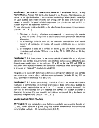 PARÁGRAFO SEGUNDO: TRABAJO DOMINICAL Y FESTIVO. Artículo 26 Ley
789/02 Modificó Artículo 179 del Código Sustantivo de Trabajo. Además cuando se
tratare de trabajos habituales o permanentes en domingo, el empleador debe fijar
en lugar público del establecimiento con anticipación de doce (12) horas por lo
menos, la relación del personal de trabajadores que por razones del servicio no
pueden disponer del descanso dominical.
En esta relación se incluirán también el día y las horas de descanso compensatorio.
(Artículo 185, C.S.T.).
1. El trabajo en domingo y festivos se remunerará con un recargo del setenta
y cinco por ciento (75%) sobre el salario ordinario en proporción a las horas
laboradas.
2. Si el domingo coincide otro día de descanso remunerado solo tendrá
derecho el trabajador, si trabaja, al recargo establecido en el numeral
anterior.
3. Se exceptúa el caso de la jornada de treinta y seis (36) horas semanales
previstas en el artículo 20 literal c) de la Ley 50 de 1990. (Artículo 26 Ley
789 del 2002)
PARÁGRAFO 2.1. Interprétese la expresión dominical contenida en el régimen
laboral en este sentido exclusivamente para el efecto del descanso obligatorio. Las
disposiciones contenidas en los artículos 25 y 26 de la Ley 789 del 2002 se
aplazarán en su aplicación frente a los contratos celebrados antes de la vigencia de
la presente ley hasta el 1º de abril del año 2003.
Interprétese la expresión dominical contenida en el régimen laboral en este sentido
exclusivamente para el efecto del descanso obligatorio. (Artículo 26 Ley 789 de
2002 que modificó al artículo 179 del CST).
PARÁGRAFO 2.2. Aviso sobre trabajo dominical. Cuando se tratare de trabajos
habituales o permanentes en domingo, el empleador debe fijar en lugar público del
establecimiento, con anticipación de doce (12) horas por lo menos, la relación del
personal de trabajadores que por razones del servicio no pueden disponer el
descanso dominical. En esta relación se incluirán también el día y las horas de
descanso compensatorio (artículo 185, C.S.T.)
VACACIONES REMUNERADAS:
ARTÍCULO 29. Los trabajadores que hubieren prestado sus servicios durante un
(1) año, tienen derecho a quince (15) días hábiles consecutivos de vacaciones
remuneradas (Artículo 186, numeral primero, C.S.T.).
 