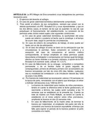 ARTÍCULO 36. La IPS Milagro de Dios concederá a sus trabajadores los permisos
necesarios para:
1. El ejercicio del derecho al sufragio.
2. En caso de grave calamidad doméstica debidamente comprobada.
3. Para asistir al entierro de sus compañeros, siempre que avisen con la
debida oportunidad a la IPS Biosalud S.A y a sus representantes y que en
los dos últimos casos, el número de los que se ausenten no sea tal, que
perjudiquen el funcionamiento del establecimiento. La concesión de los
permisos antes dichos estará sujeta a las siguientes condiciones:
a) En caso de grave calamidad doméstica, la oportunidad del aviso
puede ser anterior o posterior al hecho que lo constituye o al tiempo
de ocurrir éste, según lo permita las circunstancias.
b) En caso de entierro de compañeros de trabajo, el aviso puede ser
hasta con un día de anticipación.
c) En el caso de sufragio el aviso se dará con la anticipación que las
circunstancias lo permitan. Salvo convención en contrario y a
excepción del caso de concurrencia al servicio médico
correspondiente, el tiempo empleado en estos permisos puede
descontarse al trabajador o compensarse con tiempo igual de trabajo
efectivo en horas distintas a su jornada ordinaria, a opción de la IPS
Biosalud S.A (numeral sexto, artículo 57, C.S.T).
d) En caso de fallecimiento de su cónyuge, compañero o compañera
permanente o de un familiar hasta el grado segundo de
consanguinidad, primero de afinidad y primero civil, se concederá una
licencia remunerada por luto de cinco (05) días hábiles, cualquiera
sea su modalidad de contratación o de vinculación laboral (ley 1280
de enero 5 de 2009).
e) Por licencia de maternidad se reconocerán catorce (14) semanas en
la época de parto, remunerada con el salario que devengue al entrar
a disfrutar del descanso (Ley 1468 de 2011):
i. La licencia de maternidad para madres de niños prematuros,
tendrá en cuenta la diferencia entre la fecha gestacional y el
nacimiento a término, las cuales serán sumadas a las 14
semanas que se establecen en la presente ley. Cuando se
trate de madres con Parto Múltiple, se tendrá en cuenta lo
establecido en el inciso anterior sobre niños prematuros,
ampliando la licencia en dos (2) semanas más.
ii. En caso de fallecimiento de la madre antes de terminar la
licencia por maternidad, el empleador del padre del niño le
concederá una licencia de duración equivalente al tiempo que
falta para expirar el periodo de la licencia posterior al parto
concedida a la madre.
 