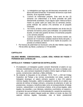 iii. La trabajadora que haga uso del descanso remunerado en la
época del parto tomará las 14 semanas de licencia a que tiene
derecho, de la siguiente manera:
iv. Licencia de maternidad preparto. Esta será de dos (2)
semanas con anterioridad a la fecha probable del parto
debidamente acreditada. Si por alguna razón médica la futura
madre no puede optar por estas dos (2) semanas previas,
podrá disfrutar las catorce (14) semanas en el posparto
inmediato.
v. Así mismo, la futura madre podrá trasladar una de las dos (2)
semanas de licencia previa para disfrutarla con posterioridad
al parto, en este caso gozaría de trece (13) semanas posparto
y una semana preparto.
vi. Licencia de maternidad posparto. Esta licencia tendrá una
duración de 12 semanas contadas desde la fecha del parto, o
de trece semanas por decisión de la madre de acuerdo a lo
previsto en el literal anterior.
f. Por licencia de paternidad se reconocen ocho (8) días hábiles según ley
755 de 2002, ley María y sentencia C-174 del 2009.
CAPITULO VI
SALARIO MINIMO, CONVENCIONAL, LUGAR, DÍAS, HORAS DE PAGOS Y
PERIODOS QUE LO REGULAN
ARTÍCULO 37. FORMAS Y LIBERTAD DE ESTIPULACIÓN.
1. El empleador y el trabajador pueden convenir libremente el salario en sus
diversas modalidades como por unidad de tiempo, por obra o a destajo y por
tarea, etc., pero siempre respetando el salario mínimo legal o el fijado en los
pactos, convenciones colectivas y fallos arbítrales.
2. No obstante lo dispuesto en los artículos 13,14, 16,21, y 340 del Código
Sustantivo del Trabajo y las normas concordantes con estas, cuando el
trabajador devengue un salario ordinario superior a diez (10) salarios
mínimos legales mensuales, valdrá la estipulación escrita de un salario que
además de retribuir el trabajo ordinario, compense de antemano el valor de
prestaciones, recargos y beneficios tales como el correspondiente al trabajo
nocturno, extraordinario o al dominical y festivo, el de primas legales, extra
legales, las cesantías y sus intereses, subsidios y suministros en especie; y
en general, las que se incluyan en dicha estipulación, excepto las vacaciones.
En ningún caso el salario integral podrá ser inferior al monto de diez (10)
salarios mínimos legales mensuales, más el factor prestacional
 