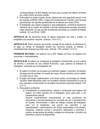 correspondiente a la IPS Milagro de Dios, que no podrá ser inferior al treinta
por ciento (30%) de dicha cuantía.
3. Este salario no estará exento de las cotizaciones a la seguridad social, ni de
los aportes al SENA, ICBF y Cajas de Compensación Familiar, pero la base
para efectuar los aportes parafiscales es el setenta por ciento (70%).
4. El trabajador que desee acogerse a esta estipulación, recibirá la liquidación
definitiva de su auxilio de cesantía y demás prestaciones sociales causadas
hasta esa fecha, sin que por ello se entienda terminado su contrato de trabajo
(artículo 18, Ley 50 de 1.990).
ARTÍCULO 38. Se denomina jornal el salario estipulado por días y sueldo, el
estipulado por períodos mayores. (Artículo 133 C.S.T.).
ARTÍCULO 39. Salvo convenio por escrito, el pago de los salarios se efectuará en
el lugar en donde el trabajador presta sus servicios durante el trabajo, o
inmediatamente después que éste cese. (Artículo 138, numeral 1 C.S.T.)
PERIODOS DE PAGO: Los salarios de La IPS milagro de Dios, se pagarán por
quincenas o mensualidades.
ARTÍCULO 40. El salario se consignará al trabajador directamente en una cuenta
de ahorros o corriente de una entidad financiera, cuya apertura la realizará el
trabajador, autorizado por el empleador así:
1. El salario en dinero se consigna por períodos iguales y vencidos. El período
de pago para los jornales no puede ser mayor de una semana y para sueldos
no mayor de un mes.
2. El pago del trabajo suplementario o de horas extras y el recargo por trabajo
nocturno debe efectuarse junto con el salario ordinario del período en que se
han causado o a más tardar con el salario del período siguiente (artículo 134,
C.S.T.).
3. Descuentos prohibidos.
a) El empleador no puede deducir, retener o compensar suma alguna del
salario, sin orden suscrita por el trabajador, para cada caso, o sin
mandamiento judicial.
Quedan especialmente comprendidos en esta prohibición los
descuentos o compensaciones por concepto de uso o arrendamiento
de locales, herramientas o útiles de trabajo; deudas del trabajador
para con el empleador, sus socios, sus parientes o sus
representantes; indemnización por daños ocasionados a los locales,
máquinas, materias primas o productos elaborados o pérdidas o
averías de elementos de trabajo; entrega de mercancías, provisión de
alimentos y precio de alojamiento.
 