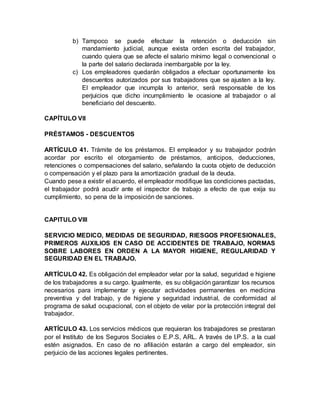 b) Tampoco se puede efectuar la retención o deducción sin
mandamiento judicial, aunque exista orden escrita del trabajador,
cuando quiera que se afecte el salario mínimo legal o convencional o
la parte del salario declarada inembargable por la ley.
c) Los empleadores quedarán obligados a efectuar oportunamente los
descuentos autorizados por sus trabajadores que se ajusten a la ley.
El empleador que incumpla lo anterior, será responsable de los
perjuicios que dicho incumplimiento le ocasione al trabajador o al
beneficiario del descuento.
CAPÍTULO VII
PRÉSTAMOS - DESCUENTOS
ARTÍCULO 41. Trámite de los préstamos. El empleador y su trabajador podrán
acordar por escrito el otorgamiento de préstamos, anticipos, deducciones,
retenciones o compensaciones del salario, señalando la cuota objeto de deducción
o compensación y el plazo para la amortización gradual de la deuda.
Cuando pese a existir el acuerdo, el empleador modifique las condiciones pactadas,
el trabajador podrá acudir ante el inspector de trabajo a efecto de que exija su
cumplimiento, so pena de la imposición de sanciones.
CAPITULO VIII
SERVICIO MEDICO, MEDIDAS DE SEGURIDAD, RIESGOS PROFESIONALES,
PRIMEROS AUXILIOS EN CASO DE ACCIDENTES DE TRABAJO, NORMAS
SOBRE LABORES EN ORDEN A LA MAYOR HIGIENE, REGULARIDAD Y
SEGURIDAD EN EL TRABAJO.
ARTÍCULO 42. Es obligación del empleador velar por la salud, seguridad e higiene
de los trabajadores a su cargo. Igualmente, es su obligación garantizar los recursos
necesarios para implementar y ejecutar actividades permanentes en medicina
preventiva y del trabajo, y de higiene y seguridad industrial, de conformidad al
programa de salud ocupacional, con el objeto de velar por la protección integral del
trabajador.
ARTÍCULO 43. Los servicios médicos que requieran los trabajadores se prestaran
por el Instituto de los Seguros Sociales o E.P.S, ARL. A través de I.P.S. a la cual
estén asignados. En caso de no afiliación estarán a cargo del empleador, sin
perjuicio de las acciones legales pertinentes.
 