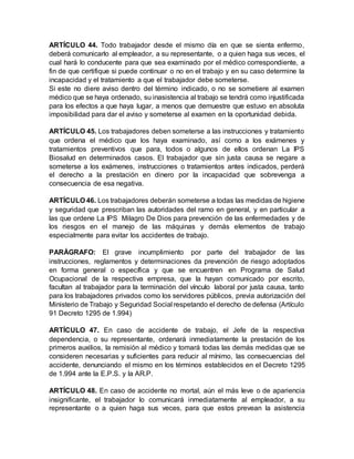 ARTÍCULO 44. Todo trabajador desde el mismo día en que se sienta enfermo,
deberá comunicarlo al empleador, a su representante, o a quien haga sus veces, el
cual hará lo conducente para que sea examinado por el médico correspondiente, a
fin de que certifique si puede continuar o no en el trabajo y en su caso determine la
incapacidad y el tratamiento a que el trabajador debe someterse.
Si este no diere aviso dentro del término indicado, o no se sometiere al examen
médico que se haya ordenado, su inasistencia al trabajo se tendrá como injustificada
para los efectos a que haya lugar, a menos que demuestre que estuvo en absoluta
imposibilidad para dar el aviso y someterse al examen en la oportunidad debida.
ARTÍCULO 45. Los trabajadores deben someterse a las instrucciones y tratamiento
que ordena el médico que los haya examinado, así como a los exámenes y
tratamientos preventivos que para, todos o algunos de ellos ordenan La IPS
Biosalud en determinados casos. El trabajador que sin justa causa se negare a
someterse a los exámenes, instrucciones o tratamientos antes indicados, perderá
el derecho a la prestación en dinero por la incapacidad que sobrevenga a
consecuencia de esa negativa.
ARTÍCULO 46. Los trabajadores deberán someterse a todas las medidas de higiene
y seguridad que prescriban las autoridades del ramo en general, y en particular a
las que ordene La IPS Milagro De Dios para prevención de las enfermedades y de
los riesgos en el manejo de las máquinas y demás elementos de trabajo
especialmente para evitar los accidentes de trabajo.
PARÁGRAFO: El grave incumplimiento por parte del trabajador de las
instrucciones, reglamentos y determinaciones da prevención de riesgo adoptados
en forma general o específica y que se encuentren en Programa de Salud
Ocupacional de la respectiva empresa, que la hayan comunicado por escrito,
facultan al trabajador para la terminación del vínculo laboral por justa causa, tanto
para los trabajadores privados como los servidores públicos, previa autorización del
Ministerio de Trabajo y Seguridad Social respetando el derecho de defensa (Artículo
91 Decreto 1295 de 1.994)
ARTÍCULO 47. En caso de accidente de trabajo, el Jefe de la respectiva
dependencia, o su representante, ordenará inmediatamente la prestación de los
primeros auxilios, la remisión al médico y tomará todas las demás medidas que se
consideren necesarias y suficientes para reducir al mínimo, las consecuencias del
accidente, denunciando el mismo en los términos establecidos en el Decreto 1295
de 1.994 ante la E.P.S. y la AR.P.
ARTÍCULO 48. En caso de accidente no mortal, aún el más leve o de apariencia
insignificante, el trabajador lo comunicará inmediatamente al empleador, a su
representante o a quien haga sus veces, para que estos prevean la asistencia
 