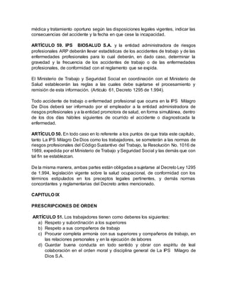 médica y tratamiento oportuno según las disposiciones legales vigentes, indicar las
consecuencias del accidente y la fecha en que cese la incapacidad.
ARTÍCULO 59. IPS BIOSALUD S.A. y la entidad administradora de riesgos
profesionales ARP deberán llevar estadísticas de los accidentes de trabajo y de las
enfermedades profesionales para lo cual deberán, en dado caso, determinar la
gravedad y la frecuencia de los accidentes de trabajo o de las enfermedades
profesionales, de conformidad con el reglamento que se expida.
El Ministerio de Trabajo y Seguridad Social en coordinación con el Ministerio de
Salud establecerán las reglas a las cuales debe sujetarse el procesamiento y
remisión de esta información. (Artículo 61, Decreto 1295 de 1.994).
Todo accidente de trabajo o enfermedad profesional que ocurra en la IPS Milagro
De Dios deberá ser informado por el empleador a la entidad administradora de
riesgos profesionales y a la entidad promotora de salud, en forma simultánea, dentro
de los dos días hábiles siguientes de ocurrido el accidente o diagnosticada la
enfermedad.
ARTÍCULO 50. En todo caso en lo referente a los puntos de que trata este capítulo,
tanto La IPS Milagro De Dios como los trabajadores, se someterán a las normas de
riesgos profesionales del Código Sustantivo del Trabajo, la Resolución No. 1016 de
1989, expedida por el Ministerio de Trabajo y Seguridad Social y las demás que con
tal fin se establezcan.
De la misma manera, ambas partes están obligadas a sujetarse al Decreto Ley 1295
de 1.994, legislación vigente sobre la salud ocupacional, de conformidad con los
términos estipulados en los preceptos legales pertinentes, y demás normas
concordantes y reglamentarias del Decreto antes mencionado.
CAPITULO IX
PRESCRIPCIONES DE ORDEN
ARTÍCULO 51. Los trabajadores tienen como deberes los siguientes:
a) Respeto y subordinación a los superiores
b) Respeto a sus compañeros de trabajo
c) Procurar completa armonía con sus superiores y compañeros de trabajo, en
las relaciones personales y en la ejecución de labores
d) Guardar buena conducta en todo sentido y obrar con espíritu de leal
colaboración en el orden moral y disciplina general de La IPS Milagro de
Dios S.A.
 