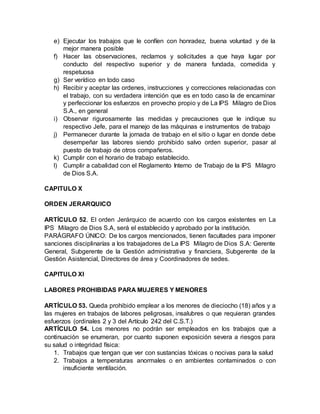 e) Ejecutar los trabajos que le confíen con honradez, buena voluntad y de la
mejor manera posible
f) Hacer las observaciones, reclamos y solicitudes a que haya lugar por
conducto del respectivo superior y de manera fundada, comedida y
respetuosa
g) Ser verídico en todo caso
h) Recibir y aceptar las ordenes, instrucciones y correcciones relacionadas con
el trabajo, con su verdadera intención que es en todo caso la de encaminar
y perfeccionar los esfuerzos en provecho propio y de La IPS Milagro de Dios
S.A., en general
i) Observar rigurosamente las medidas y precauciones que le indique su
respectivo Jefe, para el manejo de las máquinas e instrumentos de trabajo
j) Permanecer durante la jornada de trabajo en el sitio o lugar en donde debe
desempeñar las labores siendo prohibido salvo orden superior, pasar al
puesto de trabajo de otros compañeros.
k) Cumplir con el horario de trabajo establecido.
l) Cumplir a cabalidad con el Reglamento Interno de Trabajo de la IPS Milagro
de Dios S.A.
CAPITULO X
ORDEN JERARQUICO
ARTÍCULO 52. El orden Jerárquico de acuerdo con los cargos existentes en La
IPS Milagro de Dios S.A, será el establecido y aprobado por la institución.
PARÁGRAFO ÚNICO: De los cargos mencionados, tienen facultades para imponer
sanciones disciplinarías a los trabajadores de La IPS Milagro de Dios S.A: Gerente
General, Subgerente de la Gestión administrativa y financiera, Subgerente de la
Gestión Asistencial, Directores de área y Coordinadores de sedes.
CAPITULO XI
LABORES PROHIBIDAS PARA MUJERES Y MENORES
ARTÍCULO 53. Queda prohibido emplear a los menores de dieciocho (18) años y a
las mujeres en trabajos de labores peligrosas, insalubres o que requieran grandes
esfuerzos (ordinales 2 y 3 del Artículo 242 del C.S.T.)
ARTÍCULO 54. Los menores no podrán ser empleados en los trabajos que a
continuación se enumeran, por cuanto suponen exposición severa a riesgos para
su salud o integridad física:
1. Trabajos que tengan que ver con sustancias tóxicas o nocivas para la salud
2. Trabajos a temperaturas anormales o en ambientes contaminados o con
insuficiente ventilación.
 