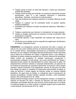 3. Trabajos donde el menor de edad está expuesto a ruidos que sobrepasen
ochenta (80) decibeles.
4. Trabajos donde se tenga que manipular con sustancias radioactivas, pinturas
luminiscentes, rayos X, o que impliquen exposición a radiaciones
ultravioletas, infrarrojas y emisiones de radio frecuencia.
5. Todo tipo de labores que impliquen exposición a corrientes eléctricas de alto
voltaje.
6. Trabajos en cualquier tipo de actividades donde se generen agentes
biológicos patógenos
7. Actividades que impliquen el manejo de sustancias explosivas, inflamables o
cáusticas.
8. Trabajos y operaciones que involucren la manipulación de cargas pesadas.
9. Trabajo en aquellas operaciones y/o procesos en donde se presenten altas
temperaturas y humedad.
10.Actividades agrícolas o agro industriales que impliquen alto riesgo para la
salud.
11.Las demás que se señalen en forma específica los reglamentos del Ministerio
de Trabajo y Seguridad Social.
PARÁGRAFO: Los trabajadores menores de dieciocho (18) años y mayores de
catorce (14), que cursen estudios técnicos en el Servicio Nacional de Aprendizaje o
en un instituto técnico, especializado reconocido por el Ministerio de Educación
Nacional o en una institución del Sistema Nacional de Bienestar Familiar autorizada
para el efecto por el Ministerio de Trabajo y Seguridad Social, o que obtenga el
certificado de aptitud profesional expedido por el Servicio Nacional de Aprendizaje
SENA, podrán ser empleados en aquellas operaciones, ocupaciones o
procedimientos señalados en este artículo, que a juicio del Ministerio de Trabajo y
Seguridad Social, pueden ser desempeñados sin grave riesgo para la salud o la
integridad física del menor mediante un adecuado entrenamiento y la aplicación de
las medidas de seguridad que garanticen plenamente la prevención de los riesgos
anotados. Quedan prohibidos a los trabajadores menores de dieciocho (18) años
todo trabajo que afecte su moralidad. En especial les está prohibido el trabajo en
casas de lenocinio y demás lugares de diversión donde se consuma bebidas
alcohólicas. De igual modo se prohíbe su contratación para la reproducción de
escenas pornográficas, muertes violentas, apología del delito u otros semejantes
(Artículo 245 y 246 Decreto 2737 de 1.989).
Queda prohibido el trabajo nocturno para los trabajadores menores, no obstante los
mayores de dieciséis (16) años y menores de dieciocho (18) años podrán ser
autorizados para trabajar hasta las ocho (8) de la noche siempre que no se afecte
su asistencia regular en un centro docente, ni implique perjuicio para su salud física
o moral (Artículo 243 del Decreto 2737 de 1.989).
 