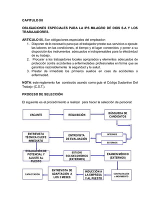 CAPITULO XII
OBLIGACIONES ESPECIALES PARA LA IPS MILAGRO DE DIOS S.A Y LOS
TRABAJADORES.
ARTÍCULO 55. Son obligaciones especiales del empleador:
1. Disponer de lo necesario para que el trabajador preste sus servicios o ejecute
las labores en las condiciones, el tiempo y el lugar convenidos y poner a su
disposición los instrumentos adecuados e indispensables para la efectividad
de su trabajo.
2. Procurar a los trabajadores locales apropiados y elementos adecuados de
protección contra accidentes y enfermedades profesionales en forma que se
garantice razonablemente la seguridad y la salud.
3. Prestar de inmediato los primeros auxilios en caso de accidentes o
enfermedad.
NOTA: este reglamento fue construido usando como guía el Código Sustantivo Del
Trabajo (C.S.T.).
PROCESO DE SELECCIÓN
El siguiente es el procedimiento a realizar para hacer la selección de personal:
 