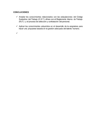 CONCLUCIONES
 Ampliar los conocimientos relacionados con las estipulaciones del Código
Sustantivo del Trabajo (C.S.T.) afines con el Reglamento Interno de Trabajo
(R.I.T.) y el proceso de selección y contratación del personal.
 Aplicar los conocimientos adquiridos en el desarrollo de la asignatura para
hacer una propuesta basada en la gestión adecuada del talento humano.

 