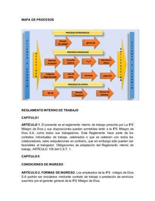 MAPA DE PROCESOS
REGLAMENTO INTERNO DE TRABAJO
CAPITULO I
ARTÍCULO 1. El presente es el reglamento interno de trabajo prescrito por La IPS
Milagro de Dios y sus disposiciones quedan sometidas tanto a la IPS Milagro de
Dios S.A. como todos sus trabajadores. Este Reglamento hace parte de los
contratos individuales de trabajo, celebrados o que se celebren con todos los
colaboradores, salvo estipulaciones en contrario, que sin embargo sólo pueden ser
favorables al trabajador. Obligaciones de adaptación del Reglamento interno de
trabajo, ARTÍCULO 105 del C.S.T. 1.
CAPITULO II
CONDICIONES DE INGRESO
ARTÍCULO 2. FORMAS DE INGRESO. Los empleados de la IPS milagro de Dios
S.A podrán ser vinculados mediante contrato de trabajo o prestación de servicios
suscritos por el gerente general de la IPS Milagro de Dios.
 