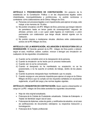 ARTÍCULO 3. PROHIBICIONES DE CONTRATACIÓN. Sin perjuicio de lo
establecido en la Constitución Política o en las disposiciones legales sobre
inhabilidades, incompatibilidades y prohibiciones, no podrán nombrarse o
contratarse como colaboradores de la Clínica Milagro de Dios.
a) Personas con procesos legales o con impedimento para ejercer el cargo, esto
incluye a los menores de 18 años.
b) No podrán vincularse a la IPS Milagro de Dios. personas que tengan relación
de parentesco hasta en tercer grado de consanguinidad, segundo de
afinidad, primero civil, o con quien estén ligados en matrimonio o unión
permanente con colaborador que tenga vínculo laboral vigente con la
institución.
c) No podrán crearse o mantenerse vínculos afectivos entre colaboradores
activos de la IPS Milagro de Dios.
ARTÍCULO 4. DE LA MODIFICACIÓN, ACLARACIÓN O REVOCATORIA DE LA
DESIGNACIÓN. El Gerente general de la IPS milagro de Dios podrá o deberá,
según el caso, modificar, aclarar, sustituir, revocar o derogar una vinculación en
cualquiera de las siguientes circunstancias:
a) Cuando se ha cometido error en la designación de la persona.
b) Cuando la vinculación se ha hecho por un proceso inadecuado.
c) Cuando aún no se ha comunicado.
d) Cuando el designado no ha manifestado su aceptación, no se ha
posesionado, o no ha suscrito el contrato de trabajo, dentro de los plazos
fijados.
e) Cuando la persona designada haya manifestado que no acepta.
f) Cuando recaiga en una persona impedida para ejercer el cargo en la Clínica
Milagro de Dios o que no cumpla con los requisitos señalados en el presente
reglamento, el perfil del cargo y las normas legales vigentes.
ARTÍCULO 5. REQUISITOS DE CONTRATACIÓN. Quien aspire a desempeñar un
cargo en La IPS milagro de Dios debe acreditar los siguientes documentos:
 Hoja de vida original actualizada.
 Fotocopia de la Cédula de Ciudadanía actualizada, Cédula de Extranjería o
Tarjeta de Identidad según sea el caso.
 Fotocopias de diplomas, actas de grado, y certificados de estudios, en el caso
de certificaciones de documentos extranjeros su respectiva traducción y
homologación.
 Fotocopia de la Tarjeta profesional.
 