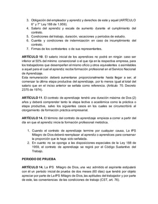 3. Obligación del empleador y aprendiz y derechos de este y aquel (ARTÍCULO
6° y 7° Ley 188 de 1.959);
4. Salario del aprendiz y escala de aumento durante el cumplimiento del
contrato.
5. Condiciones del trabajo, duración, vacaciones y periodos de estudio.
6. Cuantía y condiciones de indemnización en caso de incumplimiento del
contrato.
7. Firmas de los contratantes o de sus representantes.
ARTÍCULO 10. El salario inicial de los aprendices no podrá en ningún caso ser
inferior al 50% del mínimo convencional o el que rija en la respectiva empresa, para
los trabajadores que desempeñen el mismo oficio y otros equivalentes o asimilables
a aquel para el cual el aprendiz recibe formación profesional en el Servicio Nacional
de Aprendizaje.
Esta remuneración deberá aumentarse proporcionalmente hasta llegar a ser, al
comenzar la última etapa productiva del aprendizaje, por lo menos igual al total del
salario que en el inciso anterior se señala como referencia. (Artículo 70. Decreto
2375 de 1974).
ARTÍCULO 11. El contrato de aprendizaje tendrá una duración máxima de Dos (2)
años y deberá comprender tanto la etapa lectiva o académica como la práctica o
etapa productiva, salvo los siguientes casos en los cuales se circunscribirá al
otorgamiento de formación práctica empresarial.
ARTÍCULO 14. El término del contrato de aprendizaje empieza a correr a partir del
día en que el aprendiz inicie la formación profesional metódica.
1. Cuando el contrato de aprendizaje termine por cualquier causa, La IPS
Milagro de Dios deberá reemplazar al aprendiz o aprendices para conservar
la proporción que le haya sido señalada.
2. En cuanto no se oponga a las disposiciones especiales de la Ley 188 de
1959, el contrato de aprendizaje se regirá por el Código Sustantivo del
Trabajo.
PERIODO DE PRUEBA
ARTÍCULO 14. La IPS Milagro de Dios, una vez admitido el aspirante estipulará
con él un período inicial de prueba de dos meses (60 días) que tendrá por objeto
apreciar por parte de La IPS Milagro de Dios, las aptitudes del trabajador y por parte
de este, las conveniencias de las condiciones de trabajo (CST, art. 76).
 