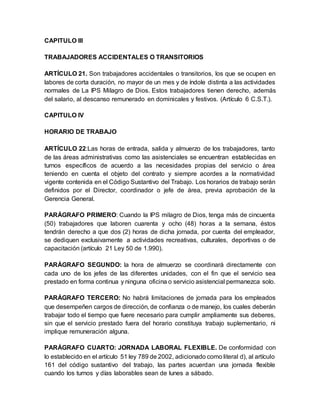 CAPITULO III
TRABAJADORES ACCIDENTALES O TRANSITORIOS
ARTÍCULO 21. Son trabajadores accidentales o transitorios, los que se ocupen en
labores de corta duración, no mayor de un mes y de índole distinta a las actividades
normales de La IPS Milagro de Dios. Estos trabajadores tienen derecho, además
del salario, al descanso remunerado en dominicales y festivos. (Artículo 6 C.S.T.).
CAPITULO IV
HORARIO DE TRABAJO
ARTÍCULO 22:Las horas de entrada, salida y almuerzo de los trabajadores, tanto
de las áreas administrativas como las asistenciales se encuentran establecidas en
turnos específicos de acuerdo a las necesidades propias del servicio o área
teniendo en cuenta el objeto del contrato y siempre acordes a la normatividad
vigente contenida en el Código Sustantivo del Trabajo. Los horarios de trabajo serán
definidos por el Director, coordinador o jefe de área, previa aprobación de la
Gerencia General.
PARÁGRAFO PRIMERO: Cuando la IPS milagro de Dios, tenga más de cincuenta
(50) trabajadores que laboren cuarenta y ocho (48) horas a la semana, éstos
tendrán derecho a que dos (2) horas de dicha jornada, por cuenta del empleador,
se dediquen exclusivamente a actividades recreativas, culturales, deportivas o de
capacitación (artículo 21 Ley 50 de 1.990).
PARÁGRAFO SEGUNDO: la hora de almuerzo se coordinará directamente con
cada uno de los jefes de las diferentes unidades, con el fin que el servicio sea
prestado en forma continua y ninguna oficina o servicio asistencial permanezca solo.
PARÁGRAFO TERCERO: No habrá limitaciones de jornada para los empleados
que desempeñen cargos de dirección, de confianza o de manejo, los cuales deberán
trabajar todo el tiempo que fuere necesario para cumplir ampliamente sus deberes,
sin que el servicio prestado fuera del horario constituya trabajo suplementario, ni
implique remuneración alguna.
PARÁGRAFO CUARTO: JORNADA LABORAL FLEXIBLE. De conformidad con
lo establecido en el artículo 51 ley 789 de 2002, adicionado como literal d), al artículo
161 del código sustantivo del trabajo, las partes acuerdan una jornada flexible
cuando los turnos y días laborables sean de lunes a sábado.
 