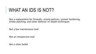 WHAT AN IDS IS NOT?
Not a replacement for firewalls, strong policies, system hardening,
timely patching, and other defense-in-depth techniques
Not a low maintenance tool
Not an inexpensive tool
Not a silver bullet
 