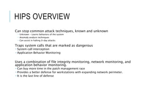 HIPS OVERVIEW
Can stop common attack techniques, known and unknown
 Unknown – Learns behaviors of the system
 Anomaly analysis techniques
 Can assist in halting 0-day attacks
Traps system calls that are marked as dangerous
 System call interception
 Application Behavior Monitoring
Uses a combination of file integrity monitoring, network monitoring, and
application behavior monitoring.
 Can buy more time in the patch management race
 Provides a better defense for workstations with expanding network perimeter.
 It is the last line of defense
 