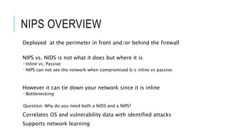 NIPS OVERVIEW
Deployed at the perimeter in front and/or behind the firewall
NIPS vs. NIDS is not what it does but where it is
 Inline vs. Passive
 NIPS can not see the network when compromised b/c inline vs passive.
However it can tie down your network since it is inline
 Bottlenecking
Question: Why do you need both a NIDS and a NIPS?
Correlates OS and vulnerability data with identified attacks
Supports network learning
 